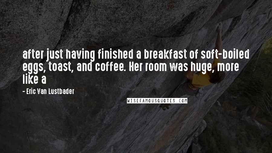 Eric Van Lustbader Quotes: after just having finished a breakfast of soft-boiled eggs, toast, and coffee. Her room was huge, more like a