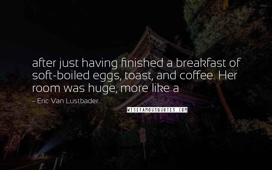 Eric Van Lustbader Quotes: after just having finished a breakfast of soft-boiled eggs, toast, and coffee. Her room was huge, more like a