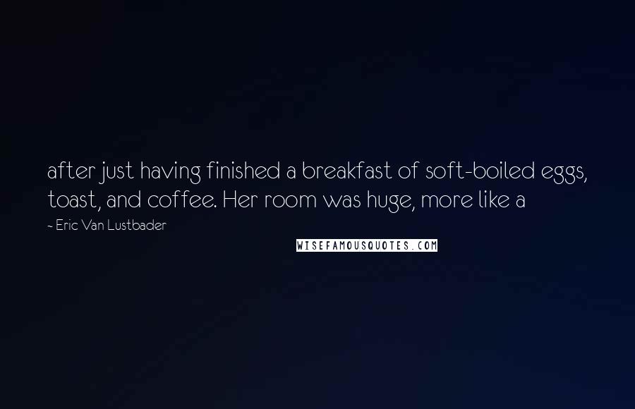 Eric Van Lustbader Quotes: after just having finished a breakfast of soft-boiled eggs, toast, and coffee. Her room was huge, more like a