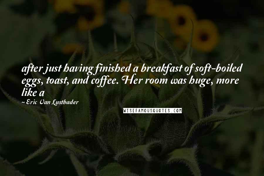 Eric Van Lustbader Quotes: after just having finished a breakfast of soft-boiled eggs, toast, and coffee. Her room was huge, more like a