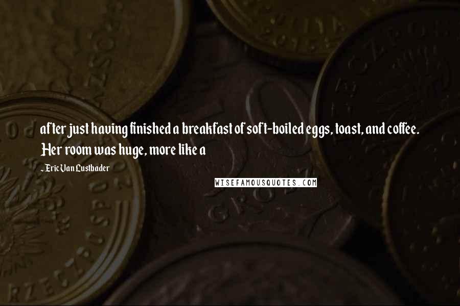Eric Van Lustbader Quotes: after just having finished a breakfast of soft-boiled eggs, toast, and coffee. Her room was huge, more like a