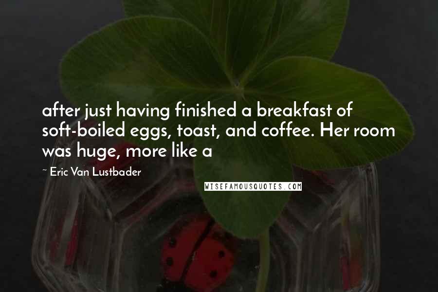 Eric Van Lustbader Quotes: after just having finished a breakfast of soft-boiled eggs, toast, and coffee. Her room was huge, more like a