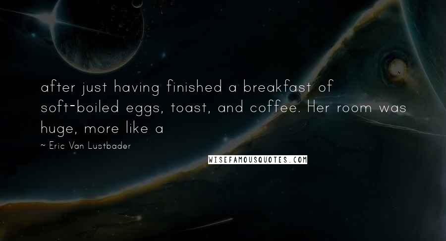 Eric Van Lustbader Quotes: after just having finished a breakfast of soft-boiled eggs, toast, and coffee. Her room was huge, more like a