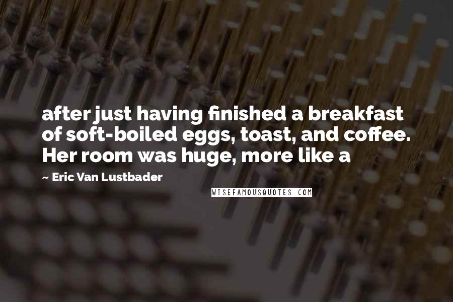 Eric Van Lustbader Quotes: after just having finished a breakfast of soft-boiled eggs, toast, and coffee. Her room was huge, more like a
