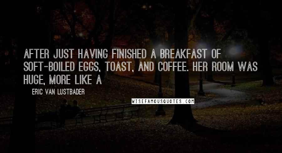 Eric Van Lustbader Quotes: after just having finished a breakfast of soft-boiled eggs, toast, and coffee. Her room was huge, more like a