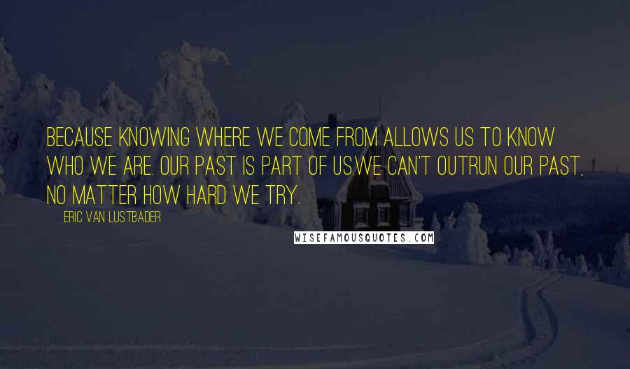 Eric Van Lustbader Quotes: Because knowing where we come from allows us to know who we are. Our past is part of us.We can't outrun our past, no matter how hard we try.