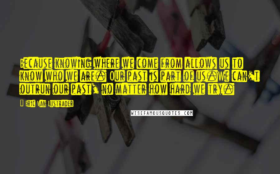 Eric Van Lustbader Quotes: Because knowing where we come from allows us to know who we are. Our past is part of us.We can't outrun our past, no matter how hard we try.