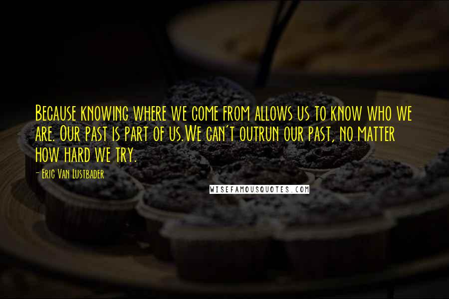 Eric Van Lustbader Quotes: Because knowing where we come from allows us to know who we are. Our past is part of us.We can't outrun our past, no matter how hard we try.