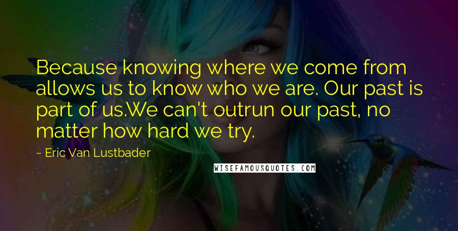 Eric Van Lustbader Quotes: Because knowing where we come from allows us to know who we are. Our past is part of us.We can't outrun our past, no matter how hard we try.