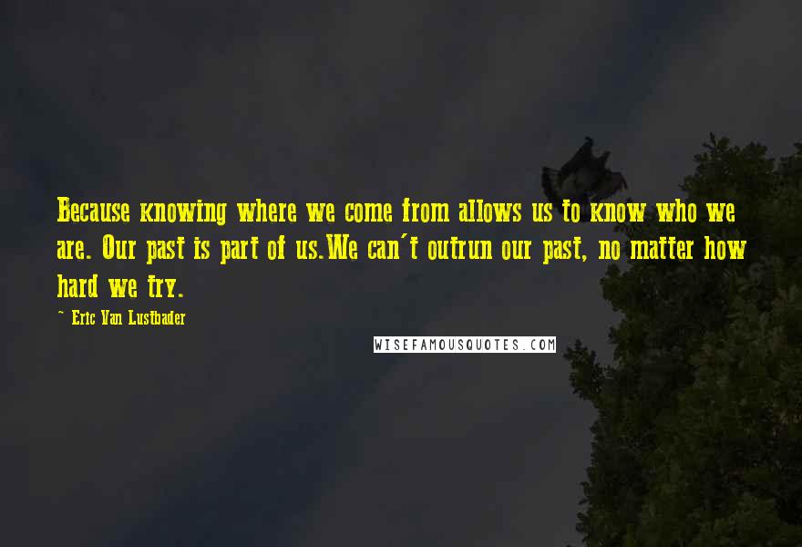 Eric Van Lustbader Quotes: Because knowing where we come from allows us to know who we are. Our past is part of us.We can't outrun our past, no matter how hard we try.