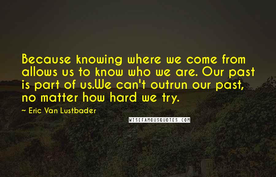 Eric Van Lustbader Quotes: Because knowing where we come from allows us to know who we are. Our past is part of us.We can't outrun our past, no matter how hard we try.