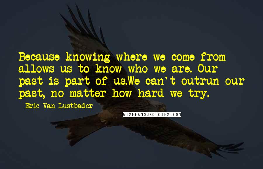 Eric Van Lustbader Quotes: Because knowing where we come from allows us to know who we are. Our past is part of us.We can't outrun our past, no matter how hard we try.