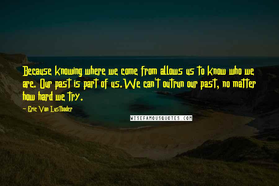 Eric Van Lustbader Quotes: Because knowing where we come from allows us to know who we are. Our past is part of us.We can't outrun our past, no matter how hard we try.