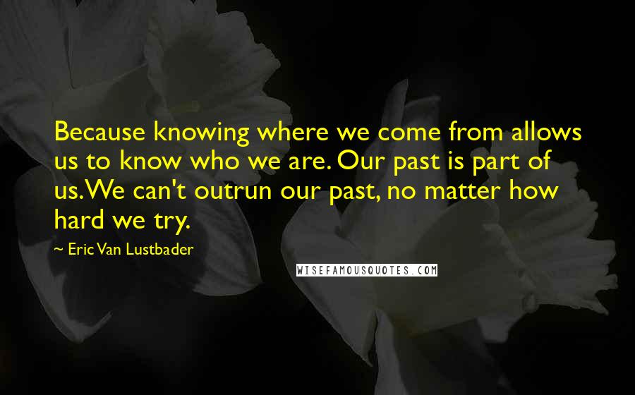 Eric Van Lustbader Quotes: Because knowing where we come from allows us to know who we are. Our past is part of us.We can't outrun our past, no matter how hard we try.