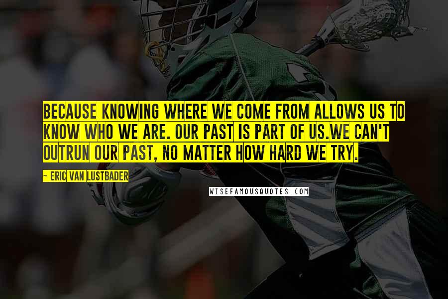 Eric Van Lustbader Quotes: Because knowing where we come from allows us to know who we are. Our past is part of us.We can't outrun our past, no matter how hard we try.