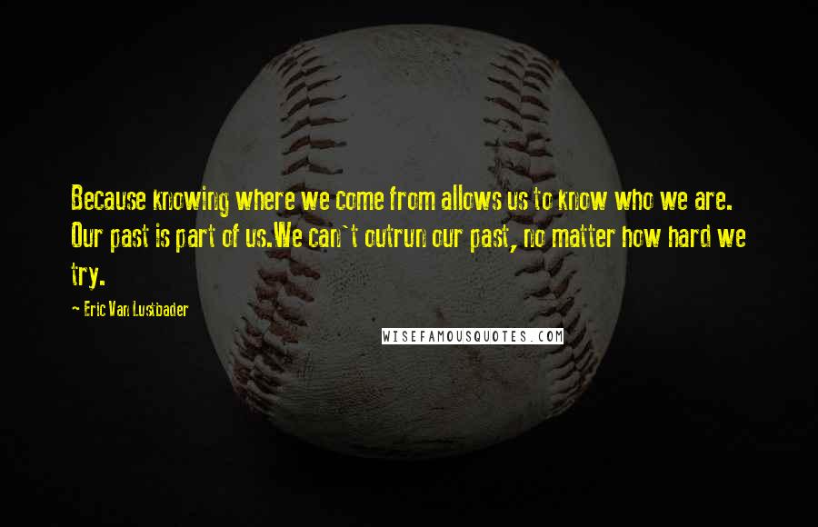 Eric Van Lustbader Quotes: Because knowing where we come from allows us to know who we are. Our past is part of us.We can't outrun our past, no matter how hard we try.