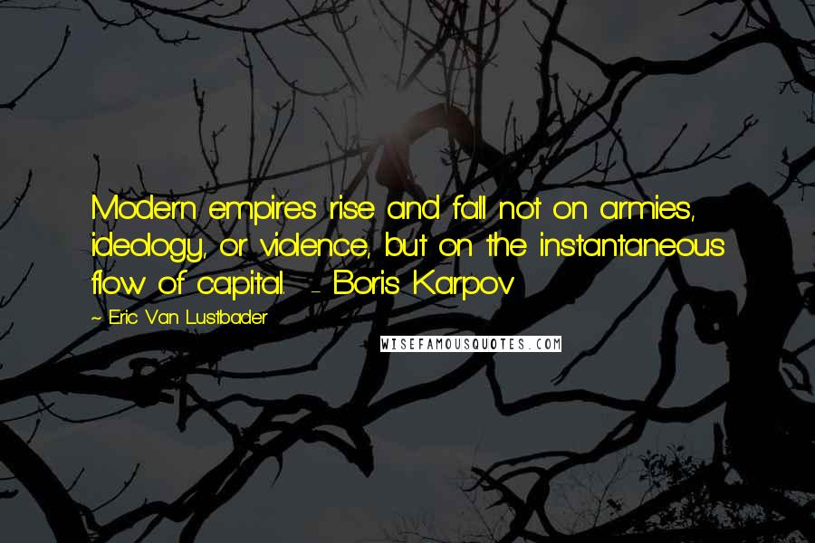 Eric Van Lustbader Quotes: Modern empires rise and fall not on armies, ideology, or violence, but on the instantaneous flow of capital.  - Boris Karpov