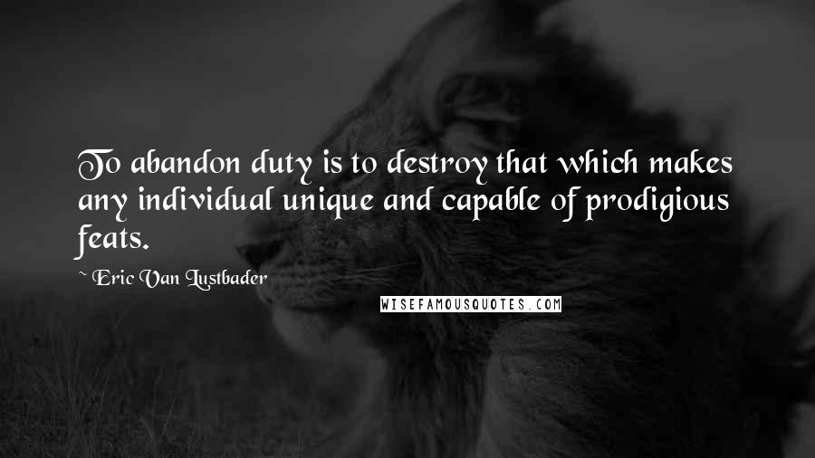 Eric Van Lustbader Quotes: To abandon duty is to destroy that which makes any individual unique and capable of prodigious feats.