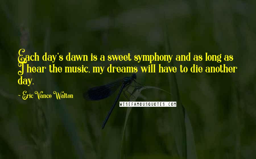 Eric Vance Walton Quotes: Each day's dawn is a sweet symphony and as long as I hear the music, my dreams will have to die another day.