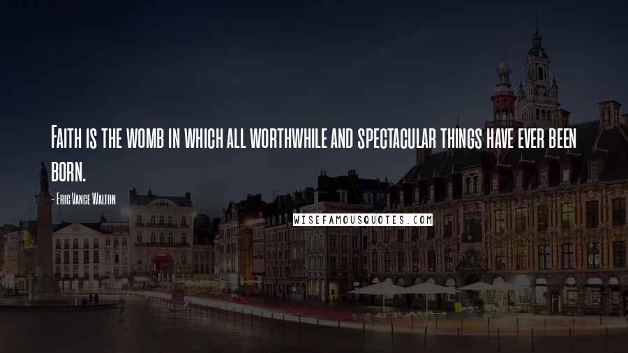 Eric Vance Walton Quotes: Faith is the womb in which all worthwhile and spectacular things have ever been born.