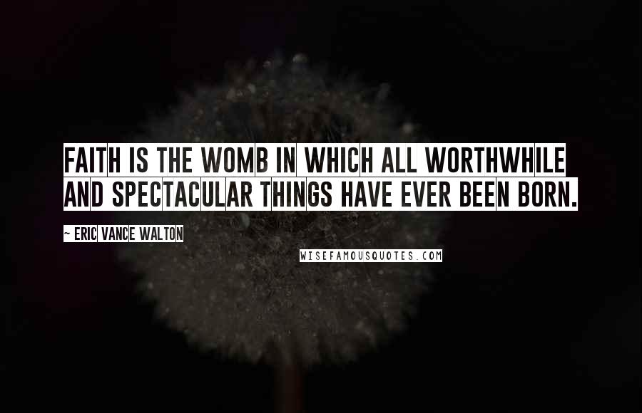 Eric Vance Walton Quotes: Faith is the womb in which all worthwhile and spectacular things have ever been born.