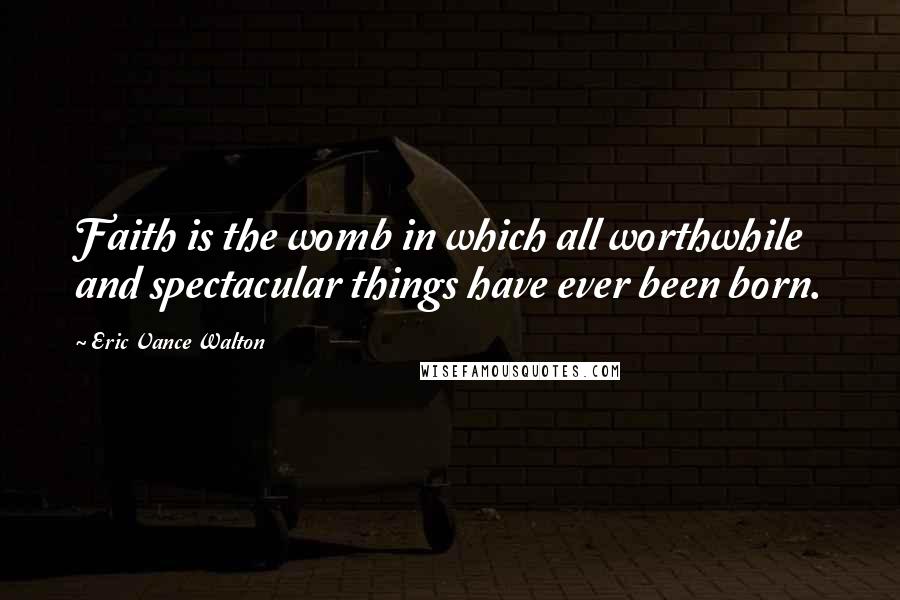 Eric Vance Walton Quotes: Faith is the womb in which all worthwhile and spectacular things have ever been born.