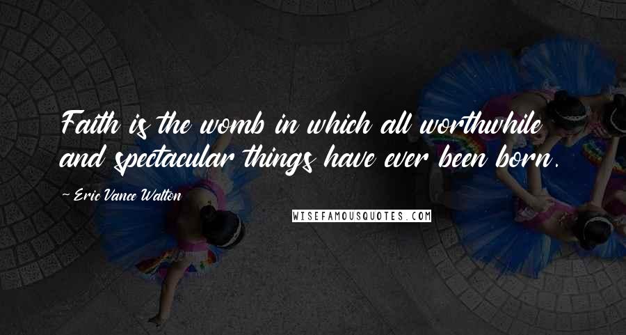 Eric Vance Walton Quotes: Faith is the womb in which all worthwhile and spectacular things have ever been born.