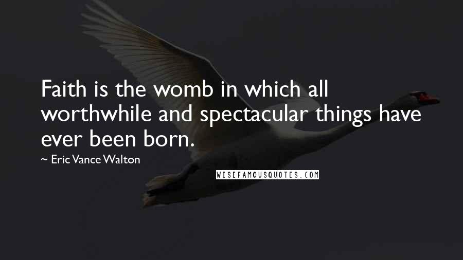 Eric Vance Walton Quotes: Faith is the womb in which all worthwhile and spectacular things have ever been born.