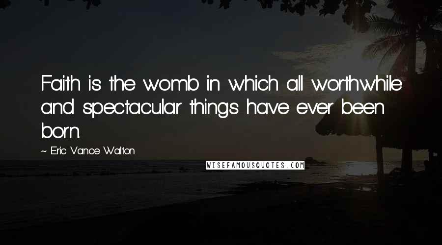 Eric Vance Walton Quotes: Faith is the womb in which all worthwhile and spectacular things have ever been born.