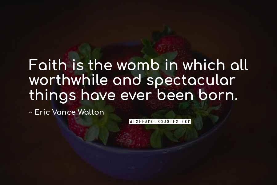 Eric Vance Walton Quotes: Faith is the womb in which all worthwhile and spectacular things have ever been born.