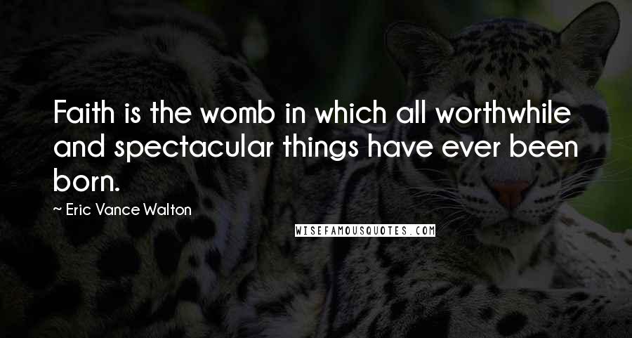 Eric Vance Walton Quotes: Faith is the womb in which all worthwhile and spectacular things have ever been born.