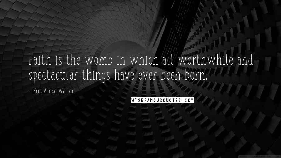 Eric Vance Walton Quotes: Faith is the womb in which all worthwhile and spectacular things have ever been born.