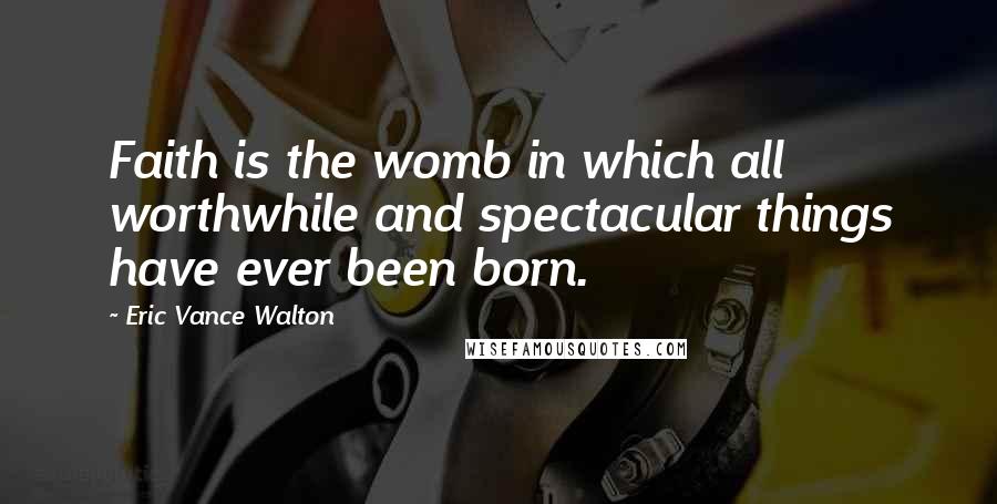 Eric Vance Walton Quotes: Faith is the womb in which all worthwhile and spectacular things have ever been born.