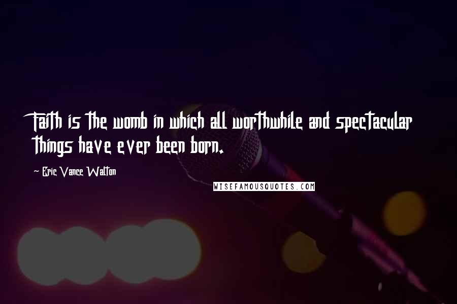 Eric Vance Walton Quotes: Faith is the womb in which all worthwhile and spectacular things have ever been born.