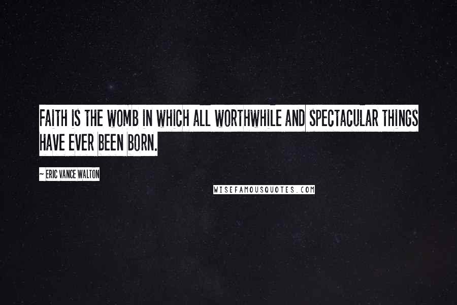 Eric Vance Walton Quotes: Faith is the womb in which all worthwhile and spectacular things have ever been born.