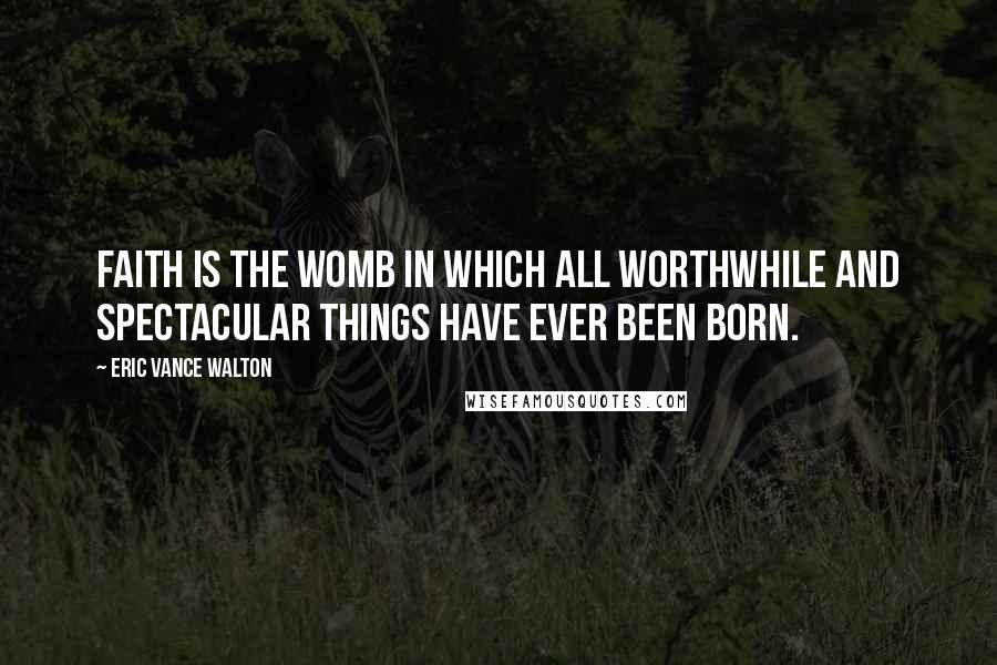 Eric Vance Walton Quotes: Faith is the womb in which all worthwhile and spectacular things have ever been born.