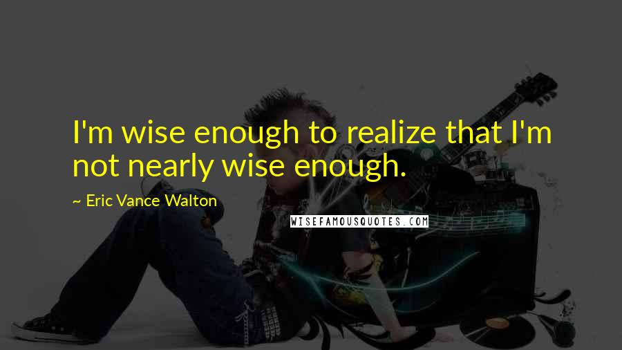 Eric Vance Walton Quotes: I'm wise enough to realize that I'm not nearly wise enough.