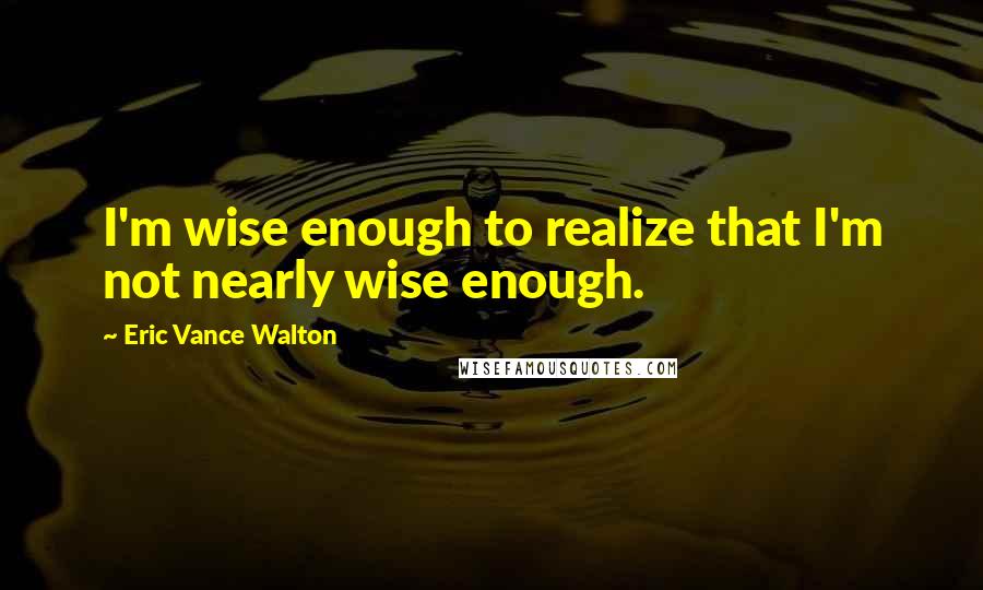 Eric Vance Walton Quotes: I'm wise enough to realize that I'm not nearly wise enough.