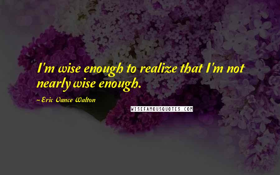Eric Vance Walton Quotes: I'm wise enough to realize that I'm not nearly wise enough.