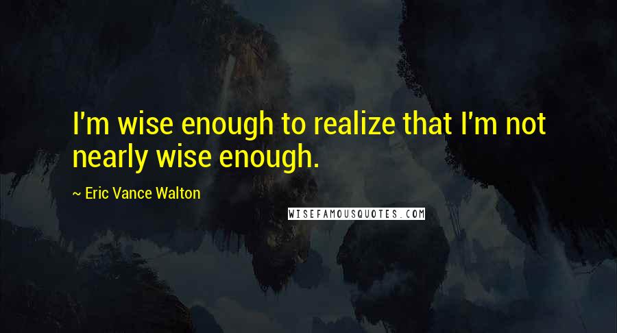 Eric Vance Walton Quotes: I'm wise enough to realize that I'm not nearly wise enough.