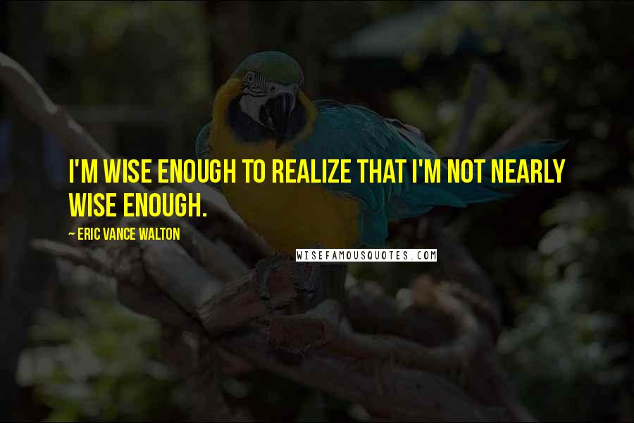 Eric Vance Walton Quotes: I'm wise enough to realize that I'm not nearly wise enough.