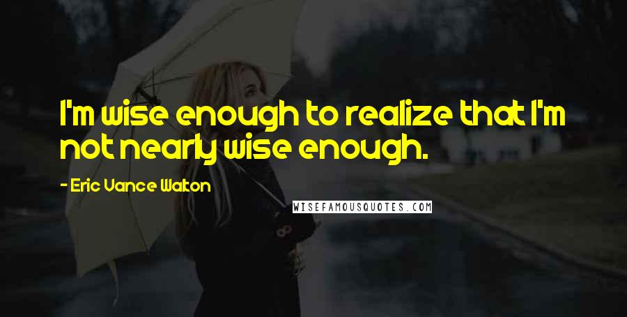 Eric Vance Walton Quotes: I'm wise enough to realize that I'm not nearly wise enough.