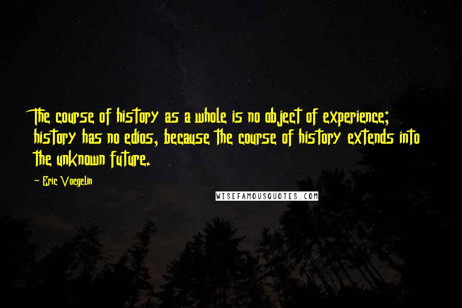 Eric Voegelin Quotes: The course of history as a whole is no object of experience; history has no edios, because the course of history extends into the unknown future.