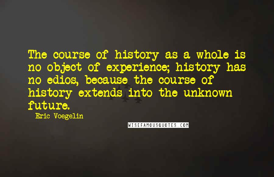 Eric Voegelin Quotes: The course of history as a whole is no object of experience; history has no edios, because the course of history extends into the unknown future.