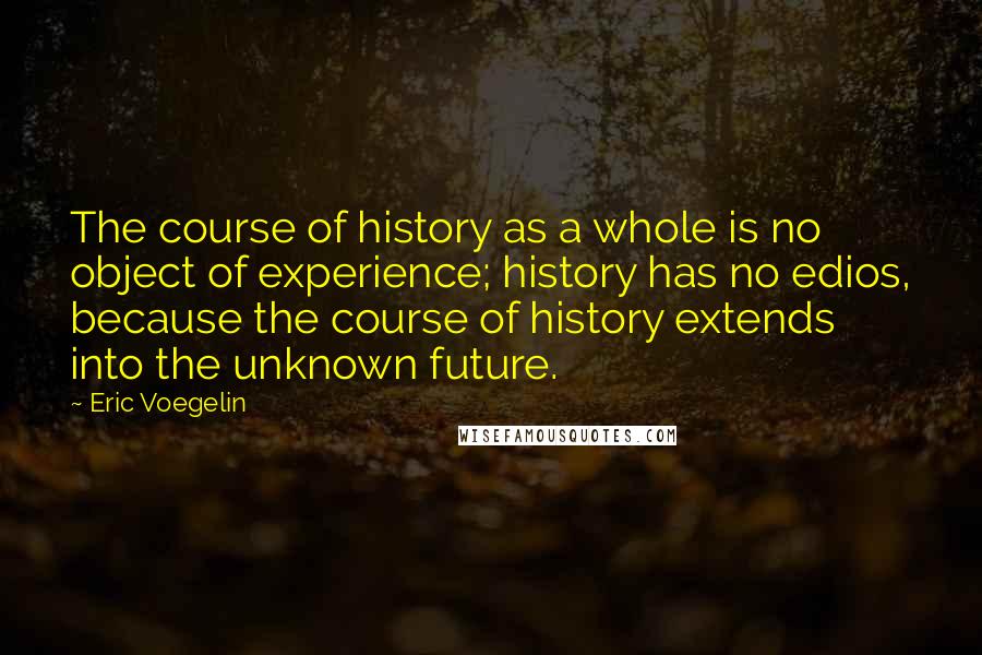 Eric Voegelin Quotes: The course of history as a whole is no object of experience; history has no edios, because the course of history extends into the unknown future.