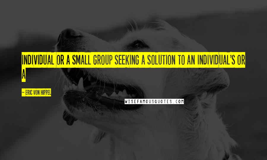 Eric Von Hippel Quotes: individual or a small group seeking a solution to an individual's or a