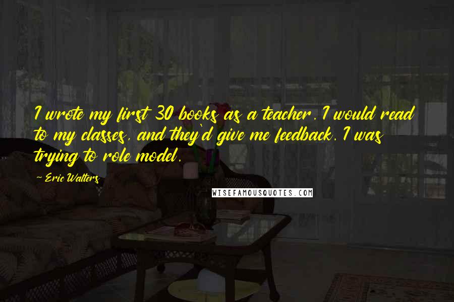 Eric Walters Quotes: I wrote my first 30 books as a teacher. I would read to my classes, and they'd give me feedback. I was trying to role model.