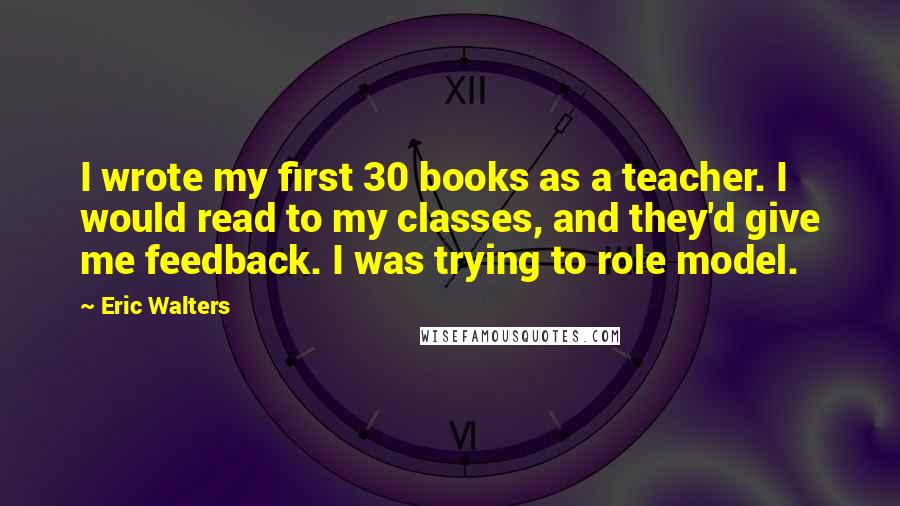 Eric Walters Quotes: I wrote my first 30 books as a teacher. I would read to my classes, and they'd give me feedback. I was trying to role model.