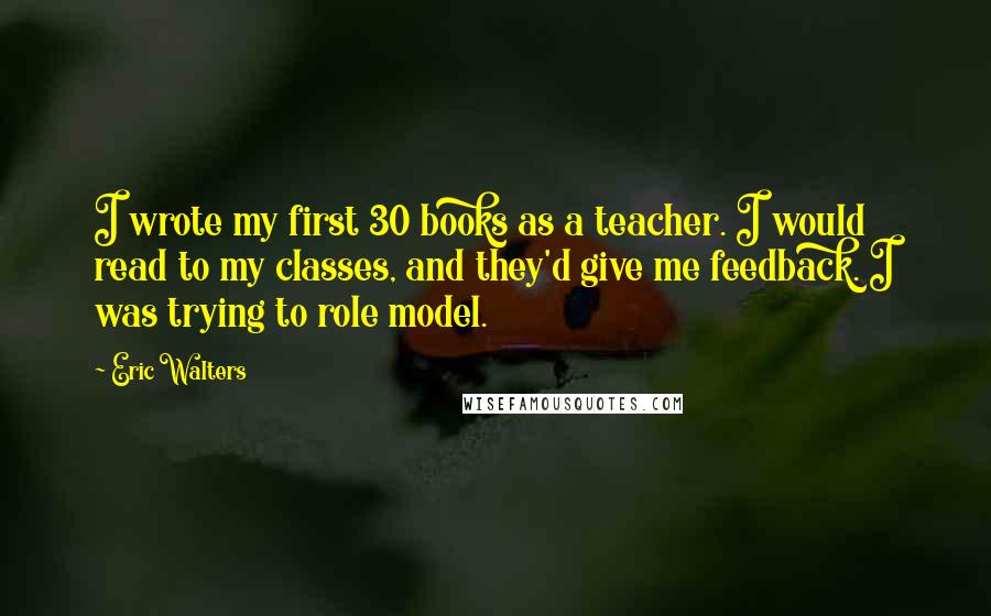 Eric Walters Quotes: I wrote my first 30 books as a teacher. I would read to my classes, and they'd give me feedback. I was trying to role model.