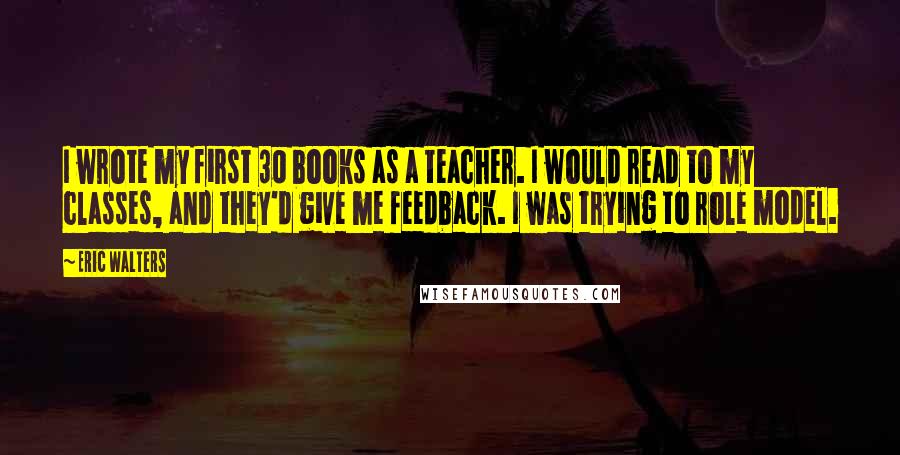 Eric Walters Quotes: I wrote my first 30 books as a teacher. I would read to my classes, and they'd give me feedback. I was trying to role model.